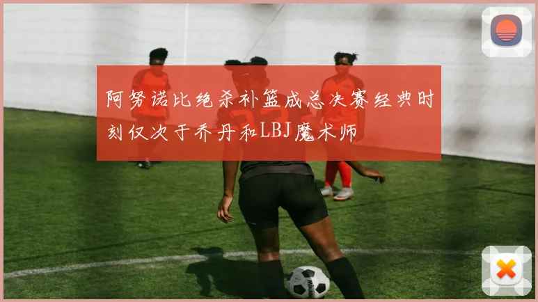 阿努诺比绝杀补篮成总决赛经典时刻仅次于乔丹和LBJ魔术师