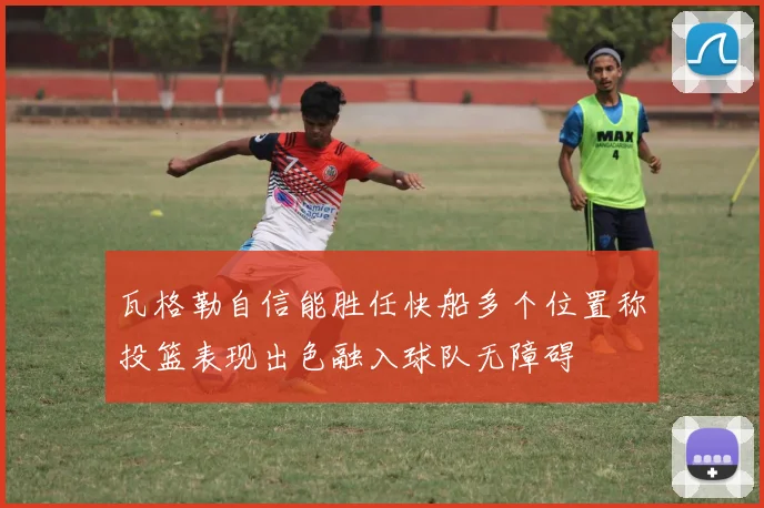 瓦格勒自信能胜任快船多个位置称投篮表现出色融入球队无障碍
